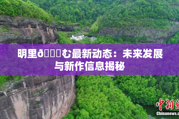 明里😚む最新动态：未来发展与新作信息揭秘