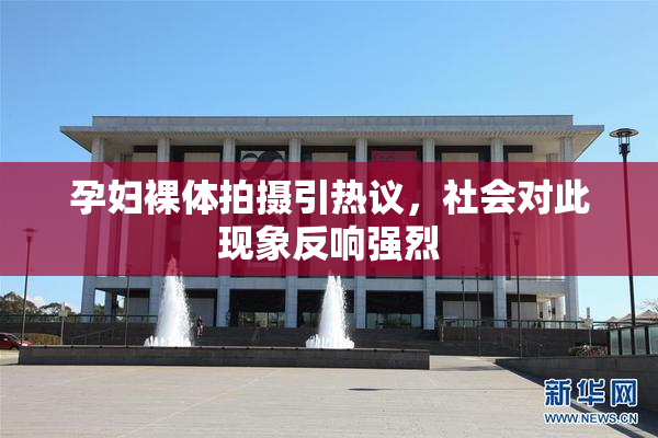 孕妇裸体拍摄引热议，社会对此现象反响强烈
