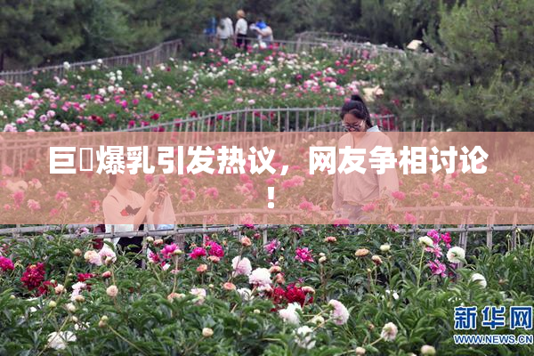 巨凥爆乳引发热议，网友争相讨论！