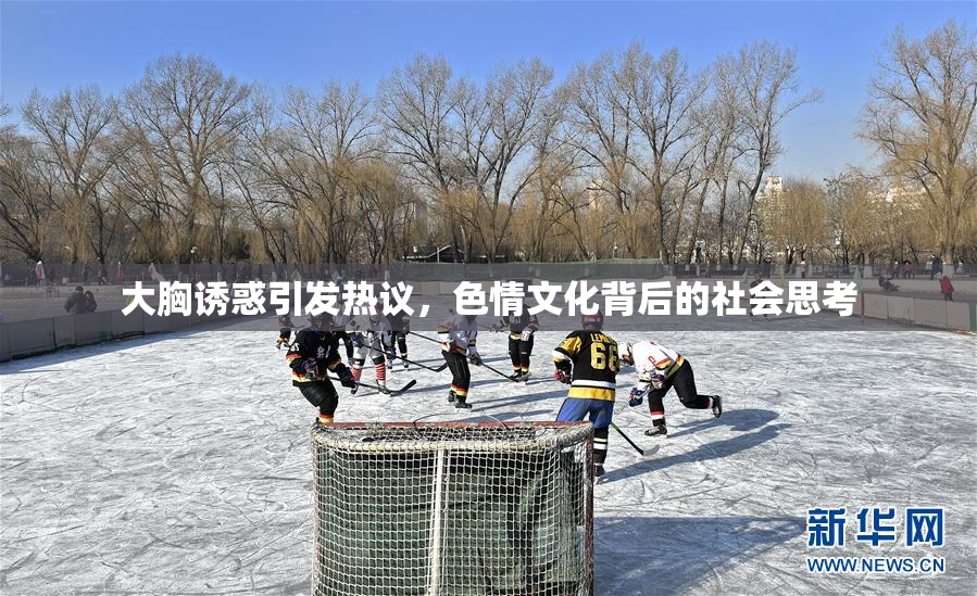 大胸诱惑引发热议，色情文化背后的社会思考