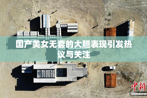 国产美女无套的大胆表现引发热议与关注