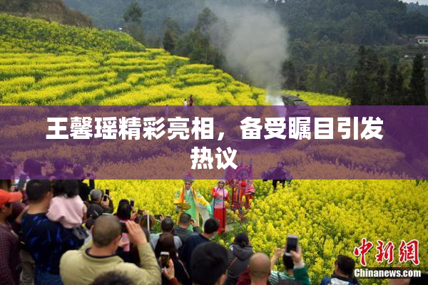 王馨瑶精彩亮相，备受瞩目引发热议
