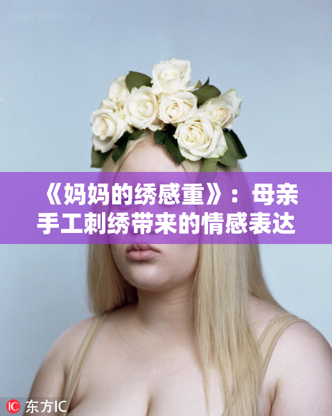 《妈妈的绣感重》：母亲手工刺绣带来的情感表达与温暖传承