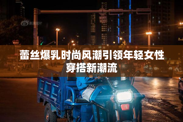 蕾丝爆乳时尚风潮引领年轻女性穿搭新潮流