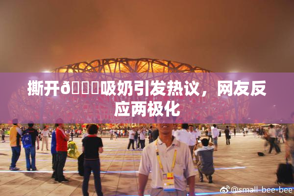 撕开👙吸奶引发热议，网友反应两极化