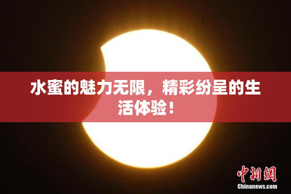 水蜜的魅力无限，精彩纷呈的生活体验！
