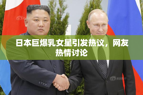 日本巨爆乳女星引发热议，网友热情讨论