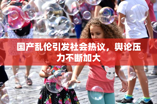 国产乱伦引发社会热议，舆论压力不断加大