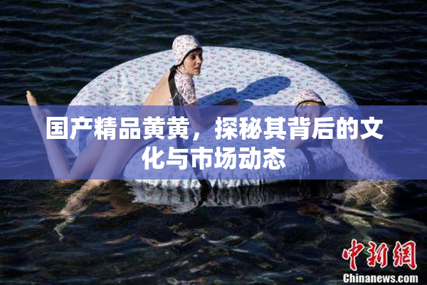 国产精品黄黄，探秘其背后的文化与市场动态