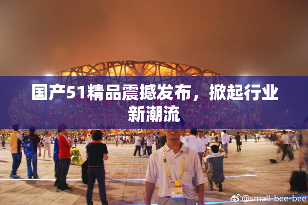国产51精品震撼发布，掀起行业新潮流