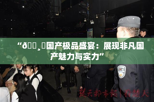 “🌸‌国产极品盛宴：展现非凡国产魅力与实力”