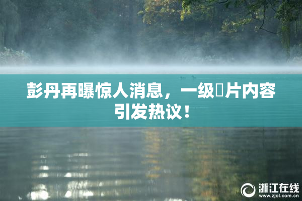 彭丹再曝惊人消息，一级婬片内容引发热议！