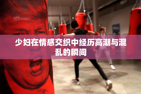 少妇在情感交织中经历高潮与混乱的瞬间