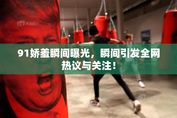 91娇羞瞬间曝光，瞬间引发全网热议与关注！