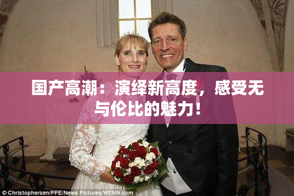 国产高潮：演绎新高度，感受无与伦比的魅力！