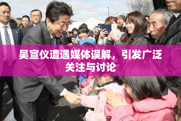 吴宣仪遭遇媒体误解，引发广泛关注与讨论