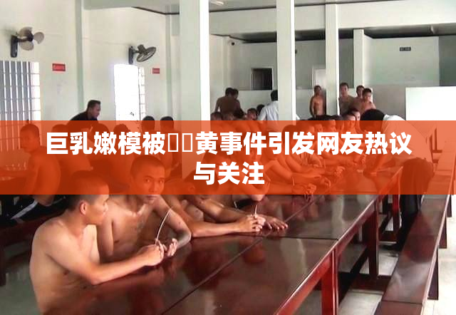 巨乳嫩模被❌‌黄事件引发网友热议与关注