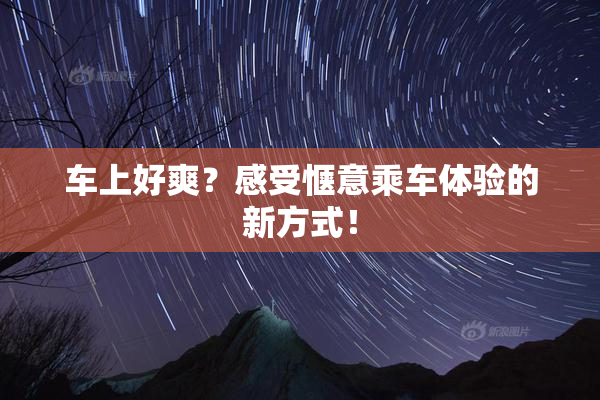 车上好爽？感受惬意乘车体验的新方式！