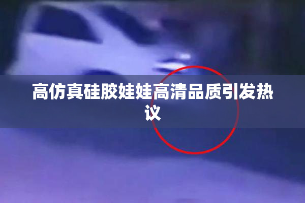 高仿真硅胶娃娃高清品质引发热议