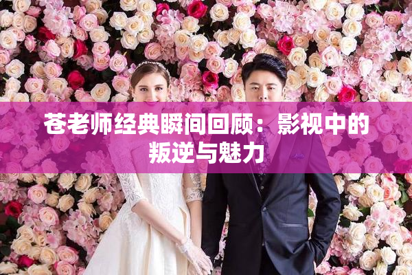苍老师经典瞬间回顾：影视中的叛逆与魅力