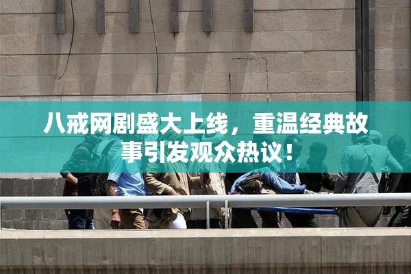 八戒网剧盛大上线，重温经典故事引发观众热议！