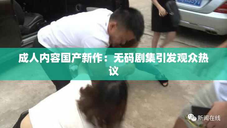 成人内容国产新作：无码剧集引发观众热议