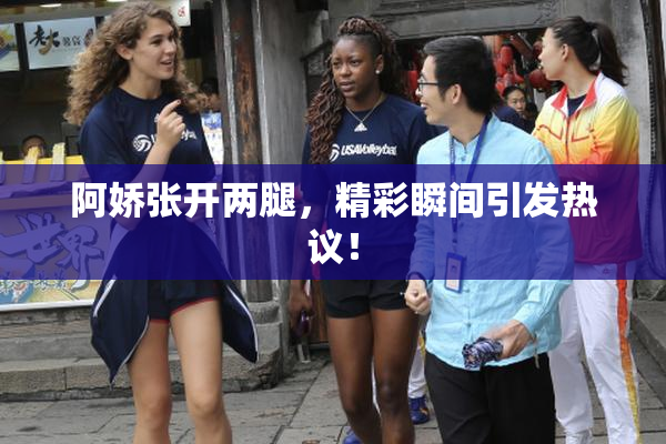 阿娇张开两腿，精彩瞬间引发热议！