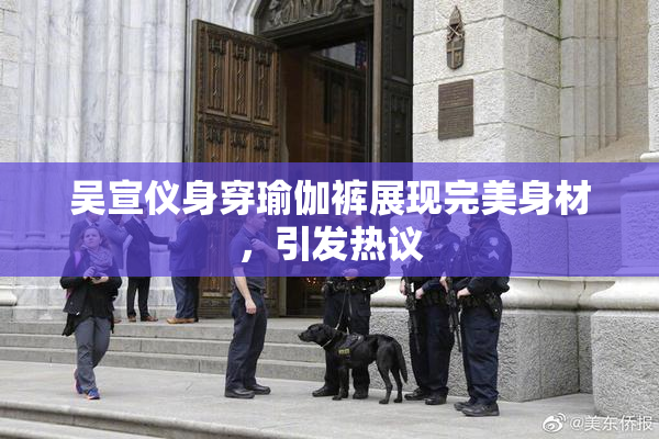 吴宣仪身穿瑜伽裤展现完美身材，引发热议