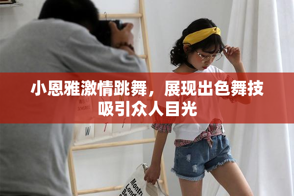 小恩雅激情跳舞，展现出色舞技吸引众人目光