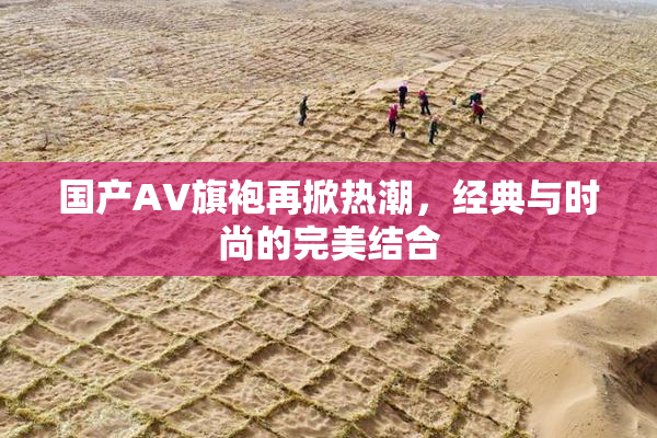 国产AV旗袍再掀热潮，经典与时尚的完美结合
