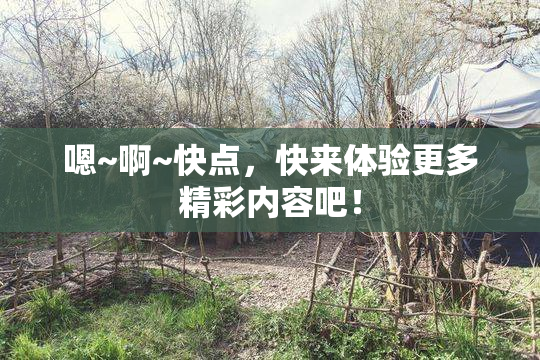 嗯~啊~快点，快来体验更多精彩内容吧！