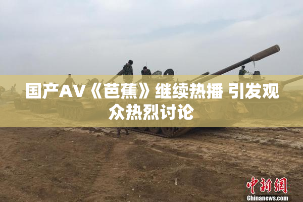 国产AV《芭蕉》继续热播 引发观众热烈讨论