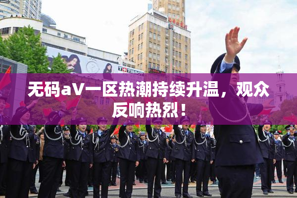 无码aV一区热潮持续升温，观众反响热烈！