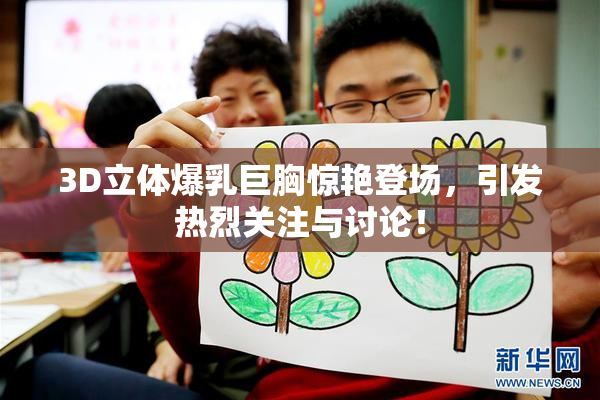 3D立体爆乳巨胸惊艳登场，引发热烈关注与讨论！