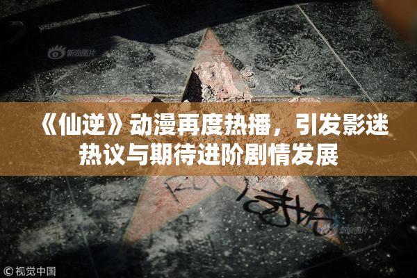 《仙逆》动漫再度热播，引发影迷热议与期待进阶剧情发展