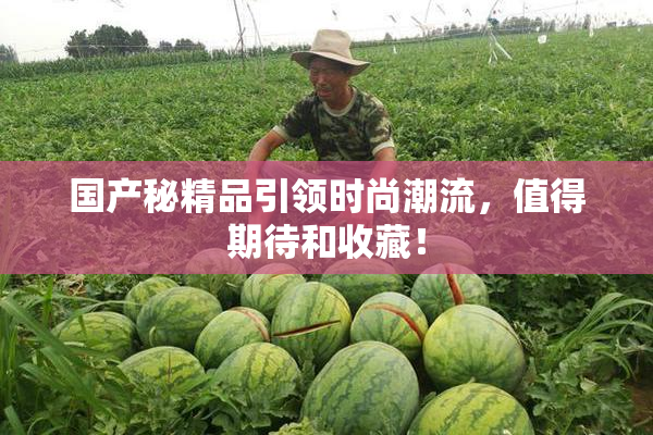 国产秘精品引领时尚潮流，值得期待和收藏！