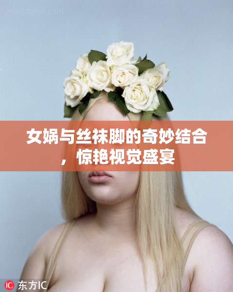 女娲与丝袜脚的奇妙结合，惊艳视觉盛宴