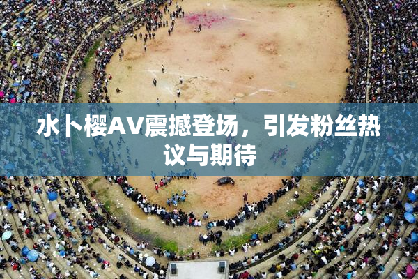 水卜樱AV震撼登场，引发粉丝热议与期待