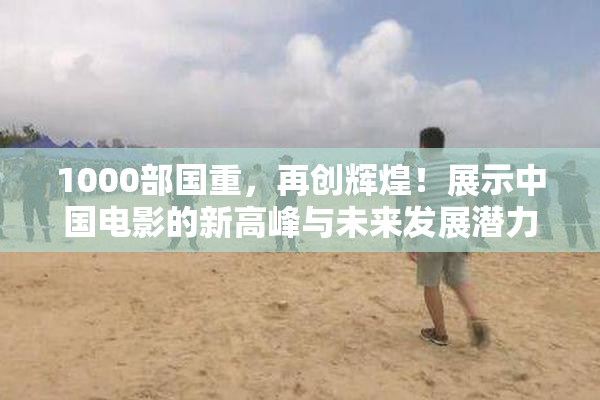 1000部国重，再创辉煌！展示中国电影的新高峰与未来发展潜力。