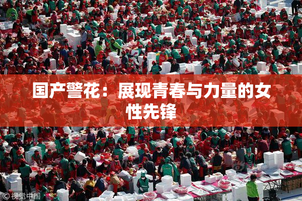 国产警花：展现青春与力量的女性先锋