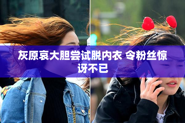 灰原哀大胆尝试脱内衣 令粉丝惊讶不已