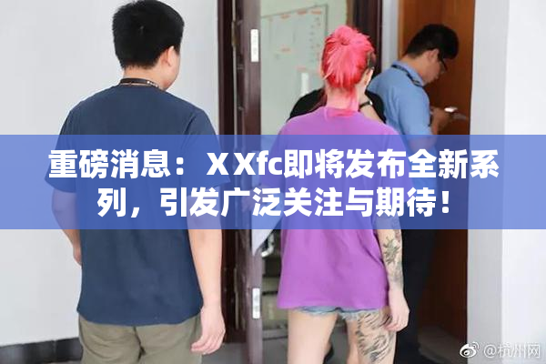 重磅消息：ⅩXfc即将发布全新系列，引发广泛关注与期待！