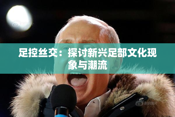 足控丝交：探讨新兴足部文化现象与潮流