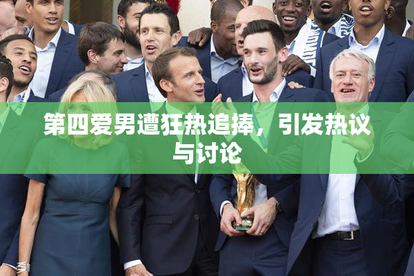 第四爱男遭狂热追捧，引发热议与讨论
