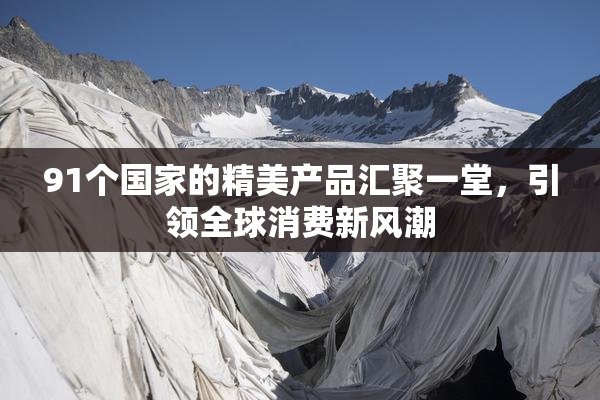 91个国家的精美产品汇聚一堂，引领全球消费新风潮