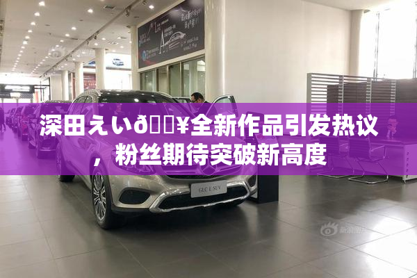 深田えい🔥全新作品引发热议，粉丝期待突破新高度