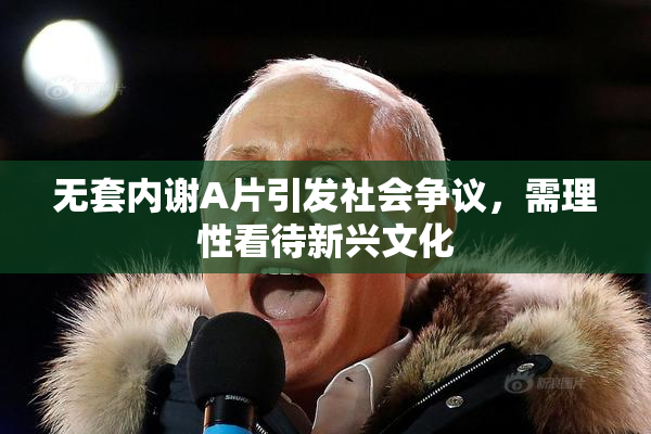 无套内谢A片引发社会争议，需理性看待新兴文化