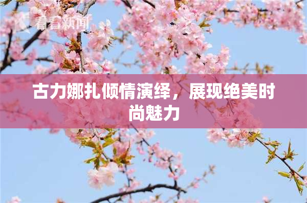 古力娜扎倾情演绎，展现绝美时尚魅力