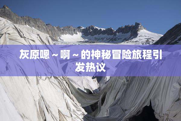 灰原嗯～啊～的神秘冒险旅程引发热议