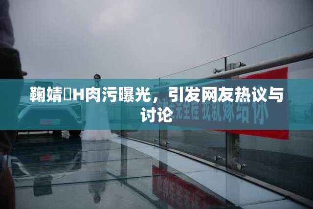 鞠婧祎H肉污曝光，引发网友热议与讨论